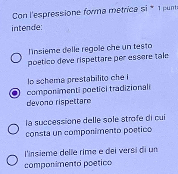 Con l'espressione forma metrica si * 1 punte
intende:
l'insieme delle regole che un testo
poetico deve rispettare per essere tale
lo schema prestabilito che i
componimenti poetici tradizionali
devono rispettare
la successione delle sole strofe di cui
consta un componimento poetico
l'insieme delle rime e dei versi di un
componimento poetico