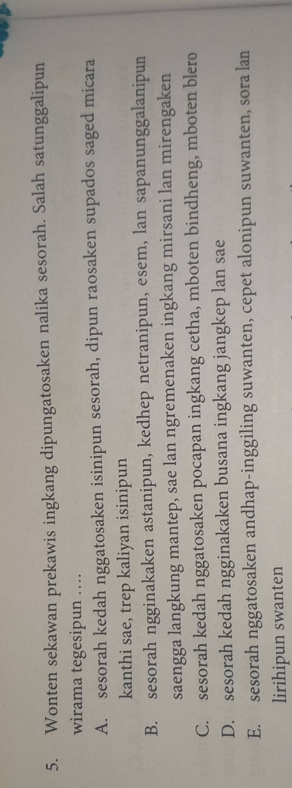 Wonten sekawan prekawis ingkang dipungatosaken nalika sesorah. Salah satunggalipun
wirama tegesipun …
A. sesorah kedah nggatosaken isinipun sesorah, dipun raosaken supados saged micara
kanthi sae, trep kaliyan isinipun
B. sesorah ngginakaken astanipun, kedhep netranipun, esem, lan sapanunggalanipun
saengga langkung mantep, sae lan ngremenaken ingkang mirsani lan mirengaken
C. sesorah kedah nggatosaken pocapan ingkang cetha, mboten bindheng, mboten blero
D. sesorah kedah ngginakaken busana ingkang jangkep lan sae
E. sesorah nggatosaken andhap-inggiling suwanten, cepet alonipun suwanten, sora lan
lirihipun swanten