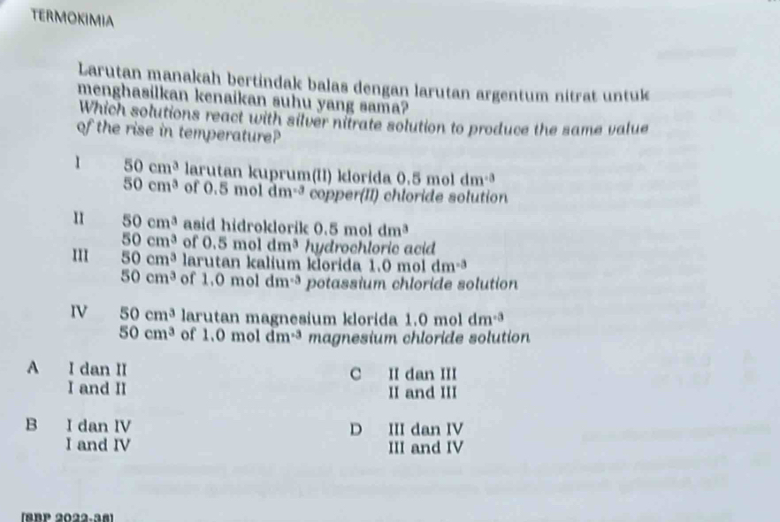 TERMOKIMIA
Larutan manakah bertindak balas dengan larutan argentum nitrat untuk
menghasilkan kenaikan suhu yang sama?
Which solutions react with silver nitrate solution to produce the same value
of the rise in temperature?
1 50cm^3 larutan kuprum(II) klorida 0.5moldm^(-3)
50cm^3 of 0.5moldm^(-3) copper(II) chloride solution
II 50cm^3 asid hidroklorik 0.5moldm^3
50cm^3 of 0.5moldm^3 hydrochloric acid
III 50cm^3 larutan kalium klorida 1.0 mol dm^(-3)
50cm^3 of 1.0moldm^(-3) potassium chloride solution
IV 50cm^3 larutan magnesium klorida 1.0moldm^(-3)
50cm^3 of 1.0moldm^(-3) magnesium chloride solution
A I dan II C II dan III
I and II II and III
B I dan IV D III dan IV
I and IV III and IV
(SBP 2022.38]