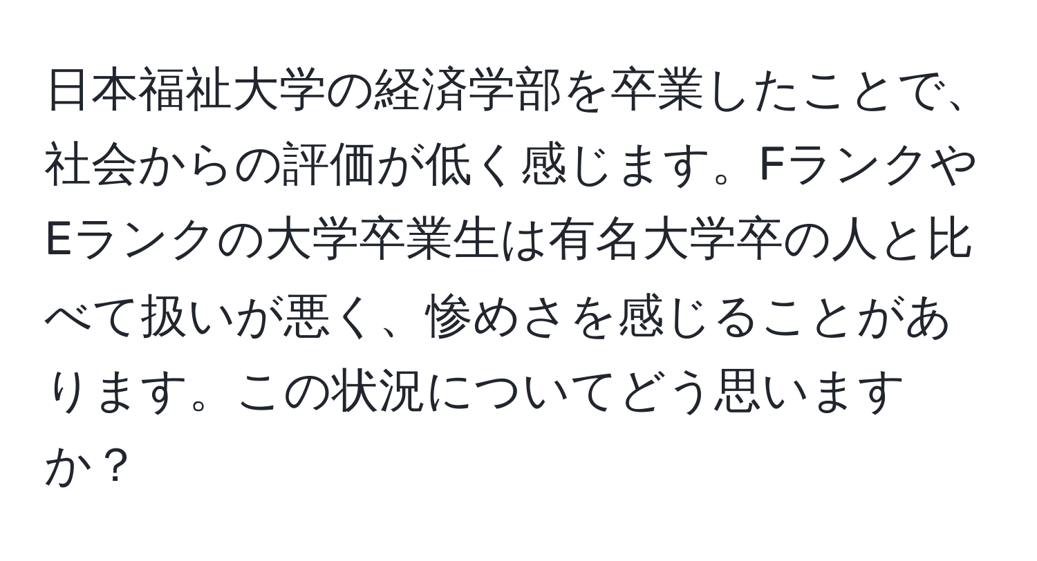 日本福祉大学の経済学部を卒業したことで、社会からの評価が低く感じます。FランクやEランクの大学卒業生は有名大学卒の人と比べて扱いが悪く、惨めさを感じることがあります。この状況についてどう思いますか？