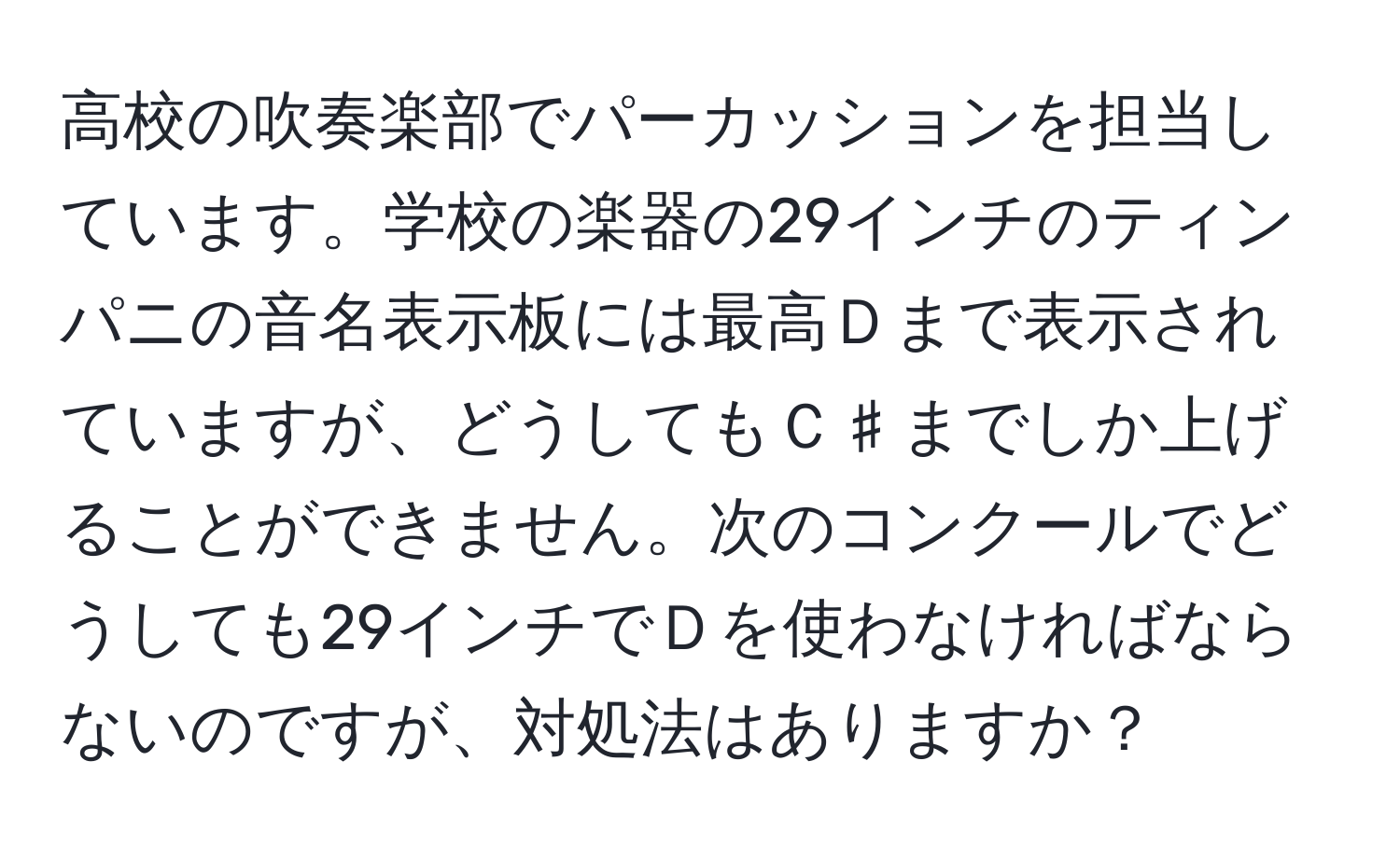 高校の吹奏楽部でパーカッションを担当しています。学校の楽器の29インチのティンパニの音名表示板には最高Ｄまで表示されていますが、どうしてもＣ♯までしか上げることができません。次のコンクールでどうしても29インチでＤを使わなければならないのですが、対処法はありますか？