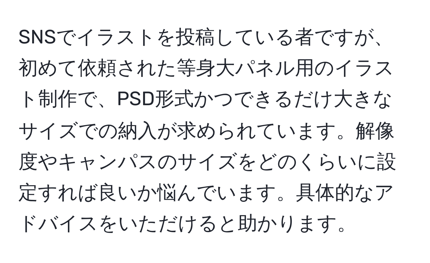 SNSでイラストを投稿している者ですが、初めて依頼された等身大パネル用のイラスト制作で、PSD形式かつできるだけ大きなサイズでの納入が求められています。解像度やキャンパスのサイズをどのくらいに設定すれば良いか悩んでいます。具体的なアドバイスをいただけると助かります。