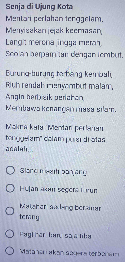 Senja di Ujung Kota
Mentari perlahan tenggelam,
Menyisakan jejak keemasan,
Langit merona jingga merah,
Seolah berpamitan dengan lembut.
Burung-burung terbang kembali,
Riuh rendah menyambut malam,
Angin berbisik perlahan,
Membawa kenangan masa silam.
Makna kata "Mentari perlahan
tenggelam' dalam puisi di atas
adalah...
Siang masih panjang
Hujan akan segera turun
Matahari sedang bersinar
terang
Pagi hari baru saja tiba
Matahari akan segera terbenam