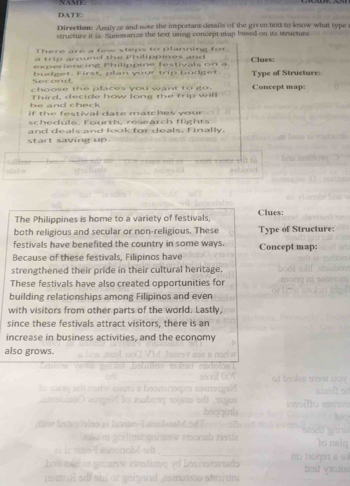 NAME: 
DATE: 
Direction: Analyze and note the important details of the given text to know what type 
structure it is. Summarize the text using concept map based on its structure. 
There are a few steps to planning for 
a trip around the Philippines and Clues: 
experiencing Philippine festivals on a 
budget. First, plan your trip budget. Type of Structure: 
Second, 
choose the places you want to go. Concept map: 
Third, decide how long the trip will 
be and check 
if the festival date matches your . 
schedule. Fourth, research flights 
and deals and look for deals. Finally, 
start saving up. 
Clues: 
The Philippines is home to a variety of festivals, 
both religious and secular or non-religious. These Type of Structure: 
festivals have benefited the country in some ways. Concept map: 
Because of these festivals, Filipinos have 
strengthened their pride in their cultural heritage. 
These festivals have also created opportunities for 
building relationships among Filipinos and even 
with visitors from other parts of the world. Lastly, 
since these festivals attract visitors, there is an 
increase in business activities, and the economy 
also grows.