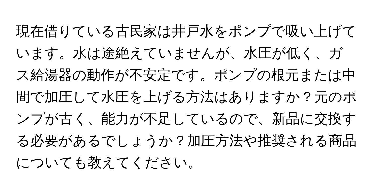 現在借りている古民家は井戸水をポンプで吸い上げています。水は途絶えていませんが、水圧が低く、ガス給湯器の動作が不安定です。ポンプの根元または中間で加圧して水圧を上げる方法はありますか？元のポンプが古く、能力が不足しているので、新品に交換する必要があるでしょうか？加圧方法や推奨される商品についても教えてください。