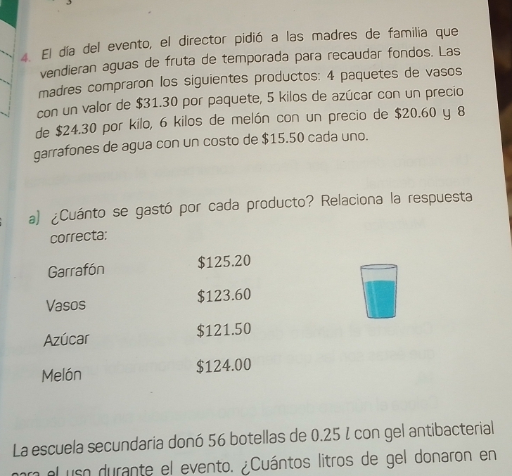 El día del evento, el director pidió a las madres de familia que 
vendieran aguas de fruta de temporada para recaudar fondos. Las 
madres compraron los siguientes productos: 4 paquetes de vasos 
con un valor de $31.30 por paquete, 5 kilos de azúcar con un precio 
de $24.30 por kilo, 6 kilos de melón con un precio de $20.60 y 8
garrafones de agua con un costo de $15.50 cada uno. 
a) ¿Cuánto se gastó por cada producto? Relaciona la respuesta 
correcta: 
Garrafón $125.20
Vasos $123.60
Azúcar $121.50
Melón $124.00
La escuela secundaria donó 56 botellas de 0.25 % con gel antibacterial 
l el uso durante el evento. ¿Cuántos litros de gel donaron en