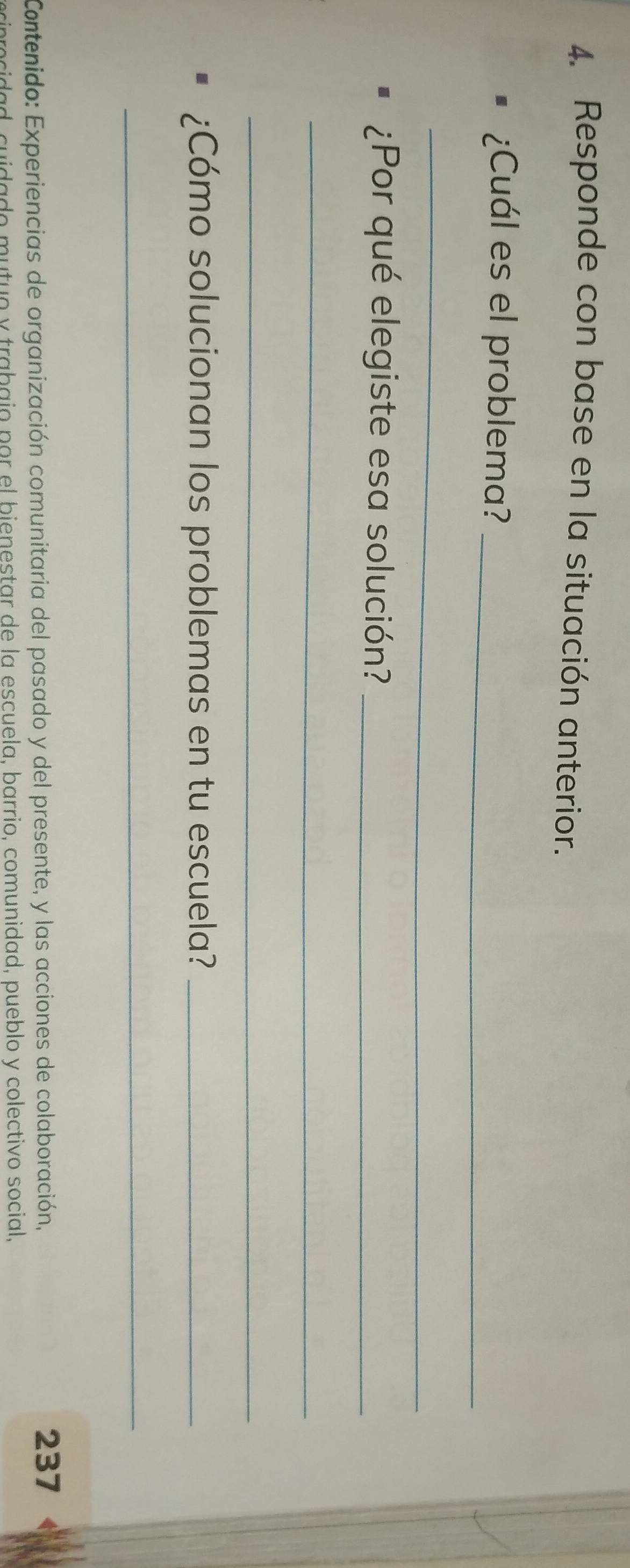 Responde con base en la situación anterior. 
¿Cuál es el problema?_ 
_ 
¿Por qué elegiste esa solución?_ 
_ 
_ 
¿Cómo solucionan los problemas en tu escuela?_ 
_ 
Contenido: Experiencias de organización comunitaria del pasado y del presente, y las acciones de colaboración, 
237 
ciprocidad, cuidado mutuo y trabajo por el bienestar de la escuela, barrio, comunidad, pueblo y colectivo social,