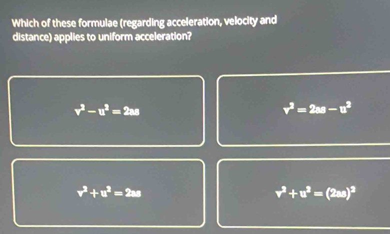 Which of these formulae (regarding acceleration, velocity and
distance) applies to uniform acceleration?
v^2-u^2=2as
v^2=2as-u^2
v^2+u^2=2as
v^2+u^2=(2as)^2