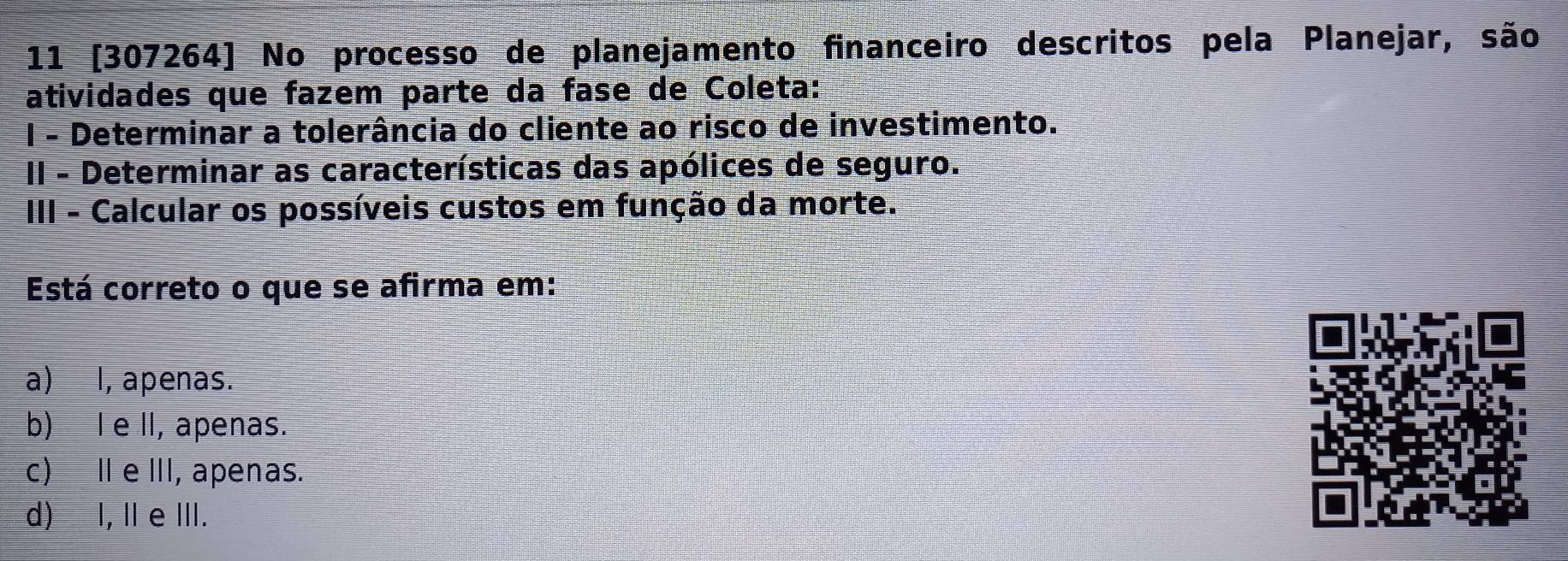 11 [307264] No processo de planejamento financeiro descritos pela Planejar, são
atividades que fazem parte da fase de Coleta:
I - Determinar a tolerância do cliente ao risco de investimento.
II - Determinar as características das apólices de seguro.
III - Calcular os possíveis custos em função da morte.
Está correto o que se afirma em:
a) l, apenas.
b) l e II, apenas.
c) I e III, apenas.
d) I, Ie III.