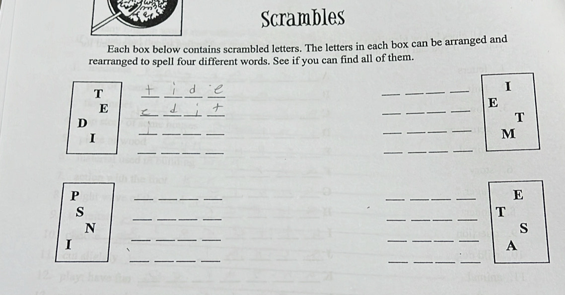 Scrambles 
Each box below contains scrambled letters. The letters in each box can be arranged and 
rearranged to spell four different words. See if you can find all of them. 
T 
_ 
__ 
_ 
_ 
_ 
I 
E 
_ 
E 
D 
_ 
_ 
_ 
_ 
_ 
T 
_ 
__ 
_ 
_ 
_ 
I 
_ 
_ 
M 
__ 
__ 
_ 
P 
__ 
_ 
_ 
_ 
_ 
E 
__ 
_ 
__ 
_ 
s 
T 
__ 
_ 
_ 
N 
s 
I 
__ 
A 
__ 
_ 
_ 
__