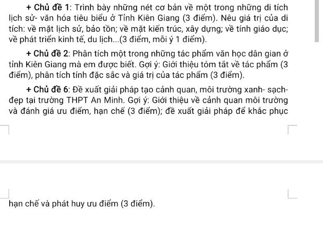 + Chủ đề 1: Trình bày những nét cơ bản về một trong những di tích 
lịch sử- văn hóa tiêu biểu ở Tỉnh Kiên Giang (3 điểm). Nêu giá trị của di 
tích: về mặt lịch sử, bảo tồn; về mặt kiến trúc, xây dựng; về tính giáo dục; 
về phát triển kinh tế, du lịch...(3 điểm, mỗi ý 1 điểm). 
+ Chủ đề 2: Phân tích một trong những tác phẩm văn học dân gian ở 
tỉnh Kiên Giang mà em được biết. Gợi ý : Giới thiệu tóm tắt về tác phẩm (3
điểm), phân tích tính đặc sắc và giá trị của tác phẩm (3 điểm). 
+ Chủ đề 6: Đề xuất giải pháp tạo cảnh quan, môi trường xanh- sạch- 
đẹp tại trường THPT An Minh. Gợi ý : Giới thiệu về cảnh quan môi trường 
và đánh giá ưu điểm, hạn chế (3 điểm); đề xuất giải pháp đế khắc phục 
hạn chế và phát huy ưu điểm (3 điểm).