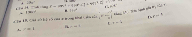 A. 20x^3
Câu 14. Tính tổng S=999^5+999^4.C_5^(1+999^3).C_5^(2+999^5) B. 40x
C. 998^5
A. 1000^5 B. 999^5
Câu 15. Giả sử hệ số của x trong khai triển cia(x^2+ r/x )^3 bằng 640. Xác định giá trị của r.
D. r=4
C. r=3
A. r=1 B. r=2