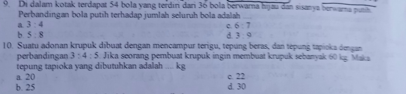 Di dalam kotak terdapat 54 bola yang terdiri dari 36 bola berwara hijau dan sisanya berwarna putih
Perbandingan bola putih terhadap jumlah seluruh bola adalah
a 3:4
C. 6:7
b. 5:8 d. 3:9
10. Suatu adonan krupuk díbuat dengan mencampur terigu, tepung beras, dan tepung tapioka dengan
perbandingan 3:4:5 3. Jika seorang pembuat krupuk ingin membuat krupuk sebanyak 60 kg. Maka
tepung tapioka yang dibutuhkan adalah .... kg
a. 20 c. 22
b. 25 d. 30