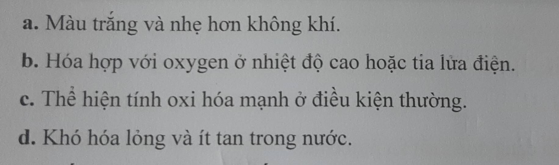 a. Màu trăng và nhẹ hơn không khí.
b. Hóa hợp với oxygen ở nhiệt độ cao hoặc tia lửa điện.
c. Thể hiện tính oxi hóa mạnh ở điều kiện thường.
d. Khó hóa lỏng và ít tan trong nước.