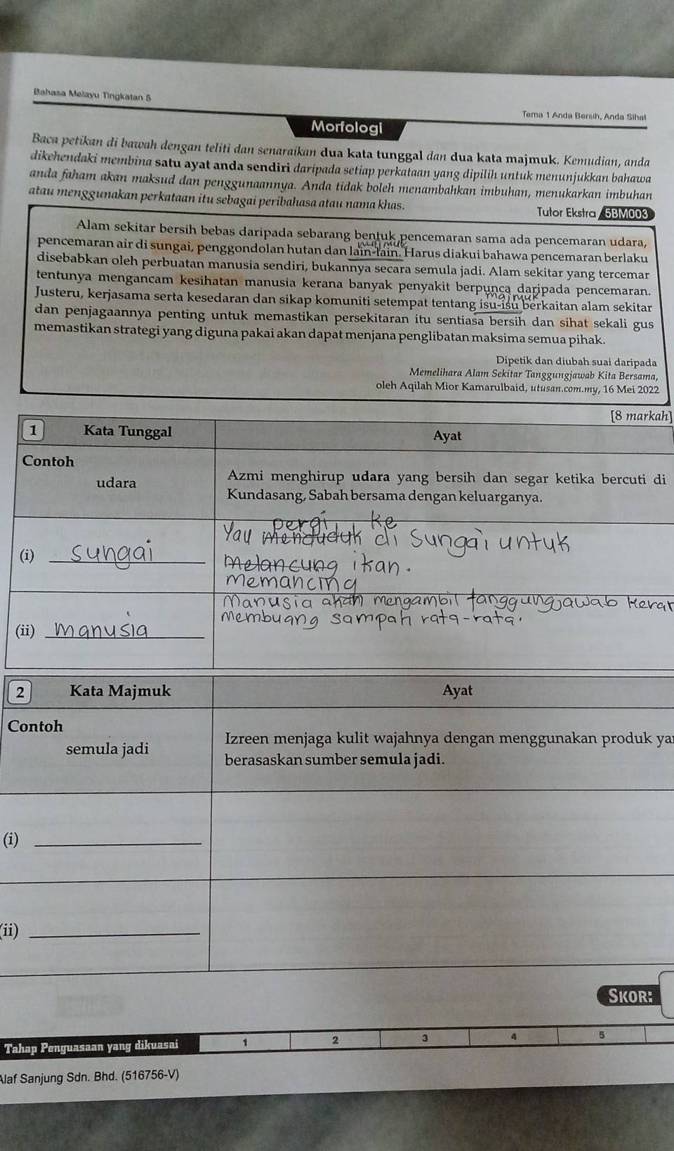 Bahasa Melayu Tingkatan 5
Tema 1 Anda Bersih, Anda Sihat
Morfologi
Baca petikan di bawah dengan teliti dan senaraikan dua kata tunggal dan dua kata majmuk. Kemudian, anda
dikehendaki membina satu ayat anda sendirì daripada setiap perkataan yang dipilih untuk menunjukkan bahawa
anda faham akan maksud dan penggunaannya. Anda tidak boleh menambahkan imbuhan, menukarkan imbuhan
atau menggunakan perkataan itu sebagai peribahasa atau nama khas. Tutor Ekstra / 5BM003
Alam sekitar bersih bebas daripada sebarang bentuk pencemaran sama ada pencemaran udara,
pencemaran air di sungai, penggondolan hutan dan lain-lain. Harus diakui bahawa pencemaran berlaku
disebabkan oleh perbuatan manusia sendiri, bukannya secara semula jadi. Alam sekitar yang terceman
tentunya mengancam kesihatan manusia kerana banyak penyakit berpunça daripada pencemaran.
Justeru, kerjasama serta kesedaran dan sikap komuniti setempat tentang isu-isu berkaitan alam sekitar
dan penjagaannya penting untuk memastikan persekitaran itu sentiasa bersih dan sihat sekali gus
memastikan strategi yang diguna pakai akan dapat menjana penglibatan maksima semua pihak.
Dipetik dan diubah suai daripada
Memelihara Alam Sekitar Tanggungjawab Kita Bersama,
oleh Aqilah Mior Kamarulbaid, utusan.com.my, 16 Mei 2022
[8 markah]
1 Kata Tunggal Ayat
Contoh
udara
Azmi menghirup udara yang bersih dan segar ketika bercuti di
Kundasang, Sabah bersama dengan keluarganya.
(i)_
_
(ii)_
2 Kata Majmuk Ayat
Contoh
Izreen menjaga kulit wajahnya dengan menggunakan produk yar
semula jadi
berasaskan sumber semula jadi.
(i)_
_
(ii)_
Skor:
Tahap Penguasaan yang dikuasai 1 2 3
4
5
Alaf Sanjung Sdn. Bhd. (516756-V)