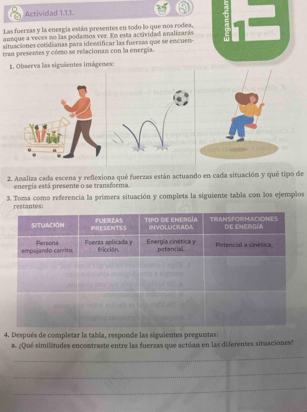 Actividad 1.1.1. 
Las fuerzas y la energía están presentes en todo lo que nos rodea, 
aunque a veces no las podamos ver. En esta actividad analizarás 3p10%
situaciones cotidianas para identificar las fuerzas que se encuen- 
tran presentes y cómo se relacionan con la energía. 
1. Observa las siguientes imágenes: 
2. Analiza cada escena y reflexiona qué fuerzas están actuando en cada situación y qué tipo de 
energía está presente o se transforma. 
3. Toma como referencia la primera situación y completa la siguiente tabla con los ejemplos 
restantes: 
4. Después de completar la tabla, responde las siguientes preguntas: 
a. ¿Qué similitudes encontraste entre las fuerzas que actúan en las diferentes situaciones? 
_ 
_ 
_