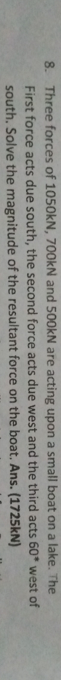 Three forces of 1050kN, 700kN and 500kN are acting upon a small boat on a lake. The 
First force acts due south, the second force acts due west and the third acts 60^* west of 
south. Solve the magnitude of the resultant force on the boat. Ans. (1725kN)