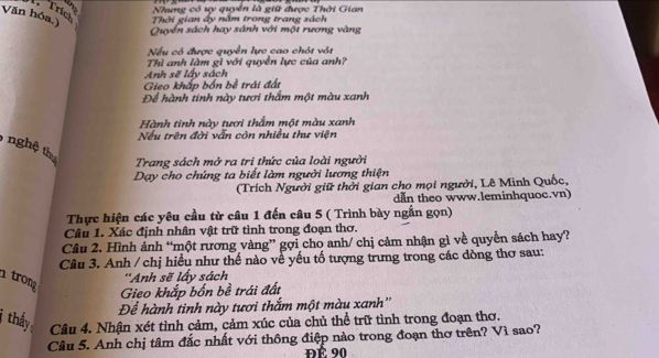 in Nhưng có uy quyên là giữ được Thời Gian 
Trích 
Văn hóa.) Thời gian ấy nằm trong trang sách 
Quyển sách hay sánh với một rương vàng 
Nếu có được quyển lực cao chót vót 
Thì anh làm gì với quyền lực của anh? 
Anh sẽ lấy sách 
Gieo khắp bốn bề trái đất 
Để hành tinh này tươi thắm một màu xanh 
Hành tinh này tươi thắm một màu xanh 
Nếu trên đời vẫn còn nhiều thư viện 
, nghệ thự 
Trang sách mở ra tri thức của loài người 
Dạy cho chúng ta biết làm người lương thiện 
(Trích Người giữ thời gian cho mọi người, Lê Minh Quốc, 
dẫn theo www.leminhquoc.vn) 
Thực hiện các yêu cầu từ câu 1 đến câu 5 ( Trình bày ngắn gọn) 
Câu 1. Xác định nhân vật trữ tình trong đoạn thơ. 
Câu 2. Hình ảnh “một rương vàng” gợi cho anh/ chị cảm nhận gì về quyền sách hay? 
Câu 3. Anh / chị hiểu như thế nào về yếu tố tượng trưng trong các dòng thơ sau: 
1 trong 
''Anh sẽ lấy sách 
Gieo khắp bốn bề trái đất 
Để hành tinh này tươi thắm một màu xanh'' 
thấy Câu 4. Nhận xét tình cảm, cảm xúc của chủ thể trữ tình trong đoạn thơ. 
Câu 5. Anh chị tâm đắc nhất với thông điệp nào trong đoạn thơ trên? Vì sao? 
ĐÉ 90