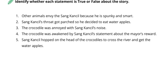 Identify whether each statement is True or False about the story. 
1. Other animals envy the Sang Kancil because he is spunky and smart. 
2. Sang Kancil’s throat got parched so he decided to eat water apples. 
3. The crocodile was annoyed with Sang Kancil's noise. 
4. The crocodile was awakened by Sang Kancil's statement about the mayor's reward. 
5. Sang Kancil hopped on the head of the crocodiles to cross the river and get the 
water apples.