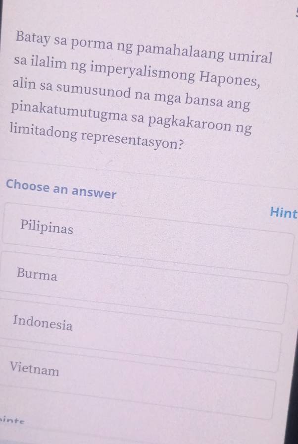 Batay sa porma ng pamahalaang umiral
sa ilalim ng imperyalismong Hapones,
alin sa sumusunod na mga bansa ang
pinakatumutugma sa pagkakaroon ng
limitadong representasyon?
Choose an answer
Hint
Pilipinas
Burma
Indonesia
Vietnam
inte