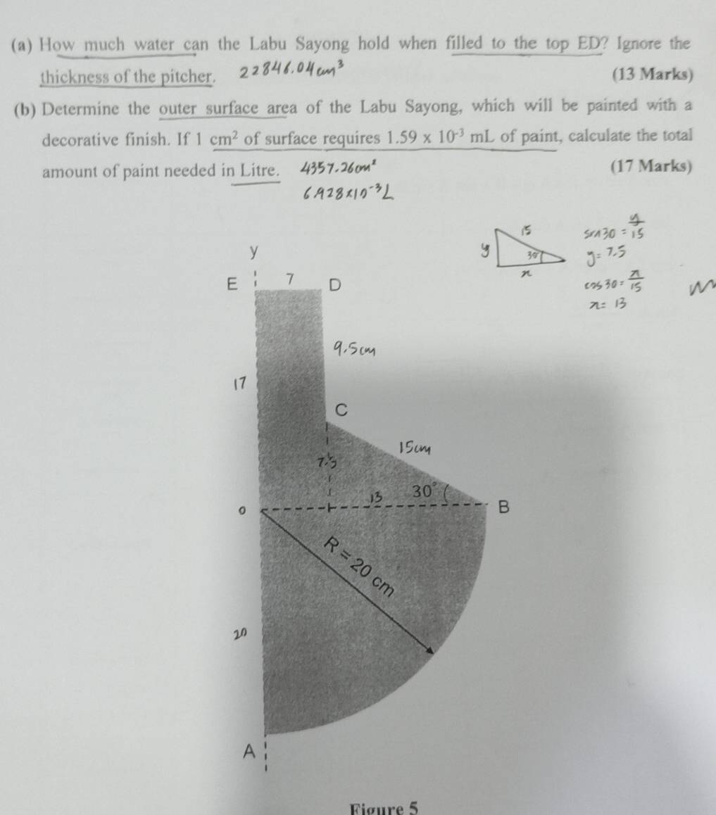 How much water can the Labu Sayong hold when filled to the top ED? Ignore the
thickness of the pitcher. (13 Marks)
(b) Determine the outer surface area of the Labu Sayong, which will be painted with a
decorative finish. If 1cm^2 of surface requires 1.59* 10^(-3)mL of paint, calculate the total
amount of paint needed in Litre. (17 Marks)
Figure 5