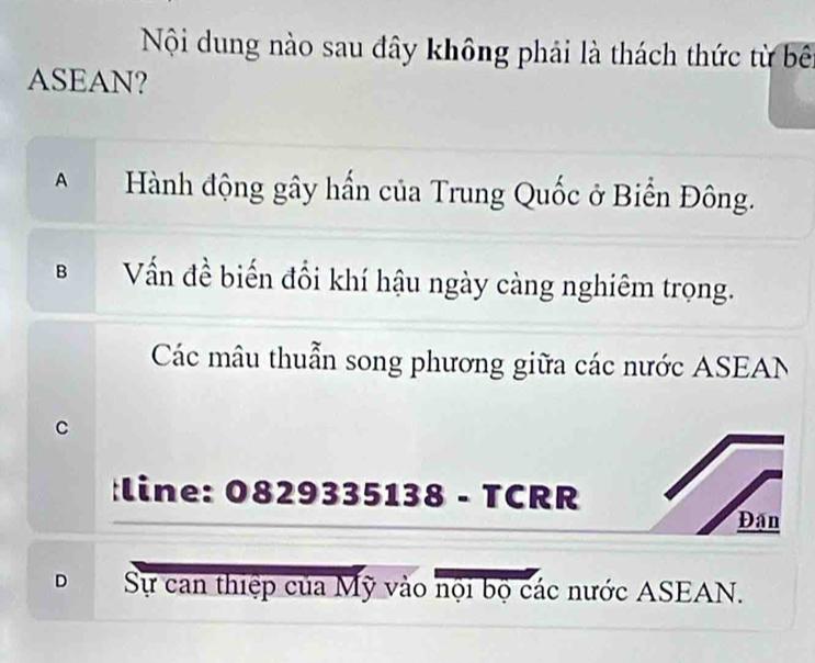 Nội dung nào sau đây không phải là thách thức từ bên
ASEAN?
AHành động gây hấn của Trung Quốc ở Biển Đông.
Vấn đề biến đổi khí hậu ngày càng nghiêm trọng.
Các mâu thuẫn song phương giữa các nước ASEAN
C
:line: 0829335138 - TCRR
Đân
D Sự can thiệp của Mỹ vào nội bộ các nước ASEAN.