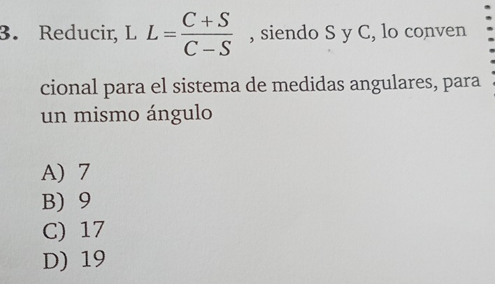 Reducir, L L= (C+S)/C-S  , siendo S y C, lo conven
cional para el sistema de medidas angulares, para
un mismo ángulo
A) 7
B) 9
C) 17
D) 19