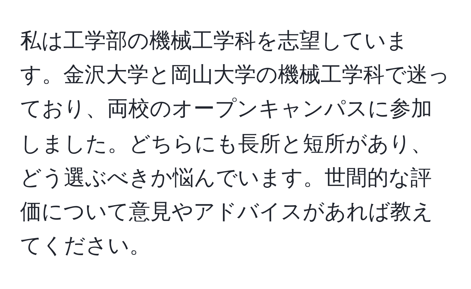 私は工学部の機械工学科を志望しています。金沢大学と岡山大学の機械工学科で迷っており、両校のオープンキャンパスに参加しました。どちらにも長所と短所があり、どう選ぶべきか悩んでいます。世間的な評価について意見やアドバイスがあれば教えてください。