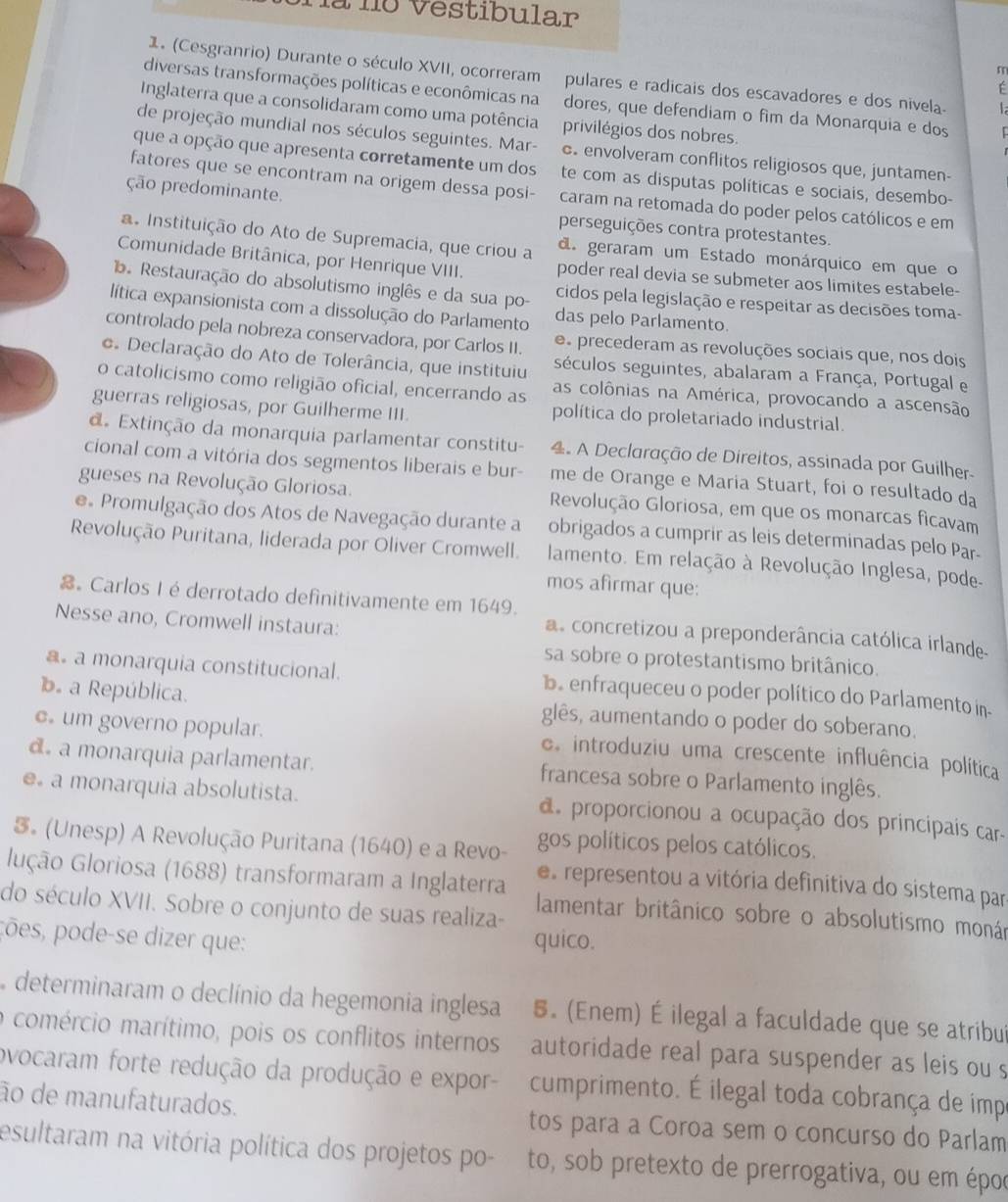 nà no vestibular
m
1. (Cesgranrio) Durante o século XVII, ocorreram pulares e radicais dos escavadores e dos nivela. 1
É
diversas transformações políticas e econômicas na dores, que defendiam o fim da Monarquia e dos r
Inglaterra que a consolidaram como uma potência privilégios dos nobres.
de projeção mundial nos séculos seguintes. Mar- c. envolveram conflitos religiosos que, juntamen-
que a opção que apresenta corretamente um dos te com as disputas políticas e sociais, desembo-
fatores que se encontram na origem dessa posi- caram na retomada do poder pelos católicos e em
ção predominante. perseguições contra protestantes.
a. Instituição do Ato de Supremacia, que criou a d. geraram um Estado monárquico em que o
Comunidade Britânica, por Henrique VIII. poder real devia se submeter aos limites estabele-
Restauração do absolutismo inglês e da sua po- cidos pela legislação e respeitar as decisões toma-
lítica expansionista com a dissolução do Parlamento das pelo Parlamento.
controlado pela nobreza conservadora, por Carlos II. e precederam as revoluções sociais que, nos dois
o Declaração do Ato de Tolerância, que instituiu séculos seguintes, abalaram a França, Portugal e
o catolicismo como religião oficial, encerrando as as colônias na América, provocando a ascensão
guerras religiosas, por Guilherme III. política do proletariado industrial.
d. Extinção da monarquia parlamentar constitu-  4. A Declaração de Direitos, assinada por Guilher-
cional com a vitória dos segmentos liberais e bur- me de Orange e Maria Stuart, foi o resultado da
gueses na Revolução Gloriosa. Revolução Gloriosa, em que os monarcas ficavam
e Promulgação dos Atos de Navegação durante a obrigados a cumprir as leis determinadas pelo Par-
Revolução Puritana, liderada por Oliver Cromwell. lamento. Em relação à Revolução Inglesa, pode-
mos afirmar que:
。 Carlos I é derrotado definitivamente em 1649.
Nesse ano, Cromwell instaura:
a concretizou a preponderância católica irlande-
sa sobre o protestantismo britânico.
a. a monarquia constitucional. b. enfraqueceu o poder político do Parlamento in.
b a República. glês, aumentando o poder do soberano.
c um governo popular. e introduziu uma crescente influência política
d a monarquia parlamentar. francesa sobre o Parlamento inglês.
e a monarquia absolutista. d proporcionou a ocupação dos principais car-
3。 (Unesp) A Revolução Puritana (1640) e a Revo- gos políticos pelos católicos.
es representou a vitória definitiva do sistema par
lução Gloriosa (1688) transformaram a Inglaterra lamentar britânico sobre o absolutismo monán
do século XVII. Sobre o conjunto de suas realiza-
pões, pode-se dizer que: quico.
determinaram o declínio da hegemonia inglesa 5. (Enem) É ilegal a faculdade que se atribui
o comércio marítimo, pois os conflitos internos autoridade real para suspender as leis ou s
ovocaram forte redução da produção e expor- cumprimento. É ilegal toda cobrança de impe
ão de manufaturados. tos para a Coroa sem o concurso do Parlam
esultaram na vitória política dos projetos po- to, sob pretexto de prerrogativa, ou em époc