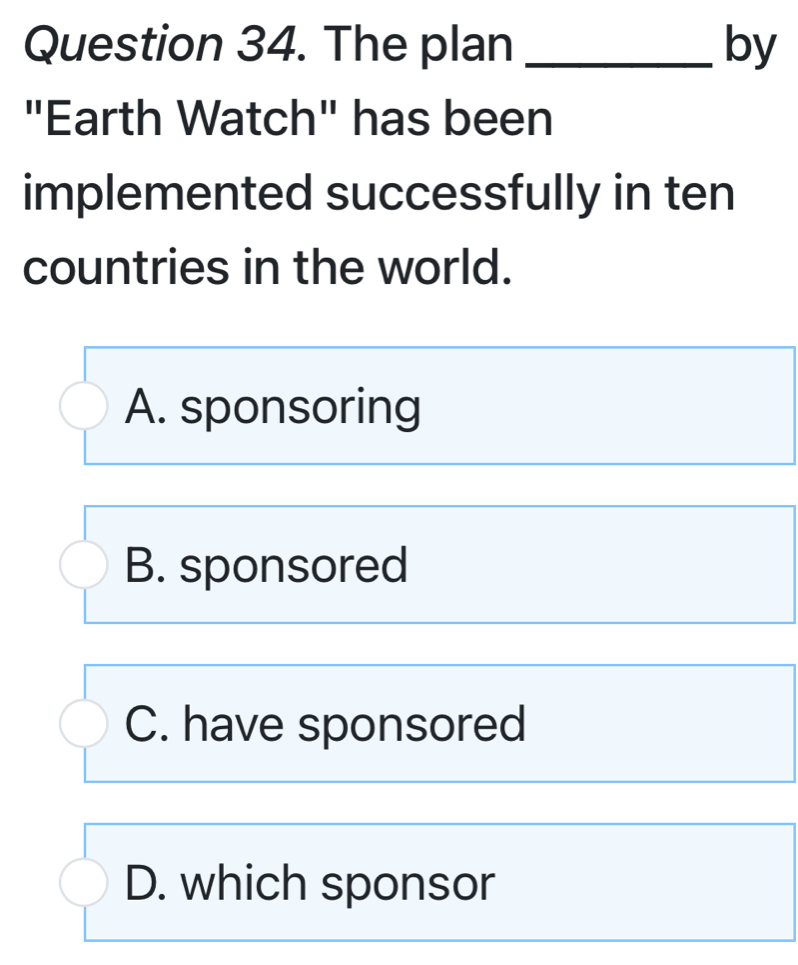 The plan _by
"Earth Watch" has been
implemented successfully in ten
countries in the world.
A. sponsoring
B. sponsored
C. have sponsored
D. which sponsor