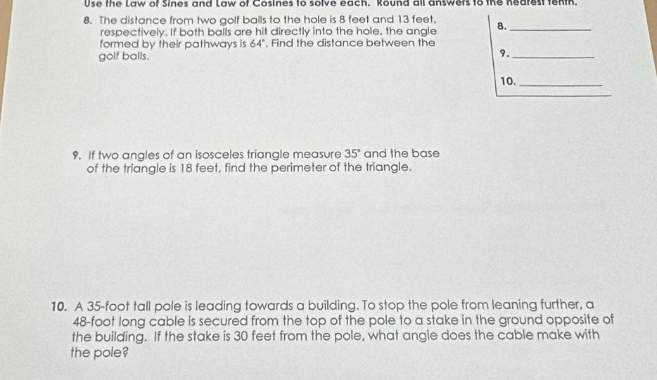 Use the Law of Sines and Law of Cosines to solve each. Round all answers to the nearest tenth. 
8. The distance from two golf balls to the hole is 8 feet and 13 feet, 8._ 
respectively. If both balls are hit directly into the hole, the angle 
formed by their pathways is 64° , Find the distance between the 
golf balls. 
9._ 
10._ 
_ 
9. If two angles of an isosceles triangle measure 35° and the base 
of the triangle is 18 feet, find the perimeter of the triangle. 
10. A 35-foot tall pole is leading towards a building. To stop the pole from leaning further, a
48-foot long cable is secured from the top of the pole to a stake in the ground opposite of 
the building. If the stake is 30 feet from the pole, what angle does the cable make with 
the pole?