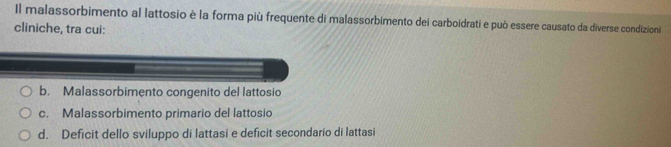 Il malassorbimento al lattosio è la forma più frequente di malassorbimento dei carboidrati e può essere causato da diverse condizioni
cliniche, tra cui:
b. Malassorbimento congenito del lattosio
c. Malassorbimento primario del lattosio
d. Deficit dello sviluppo di lattasi e deficit secondario di lattasi