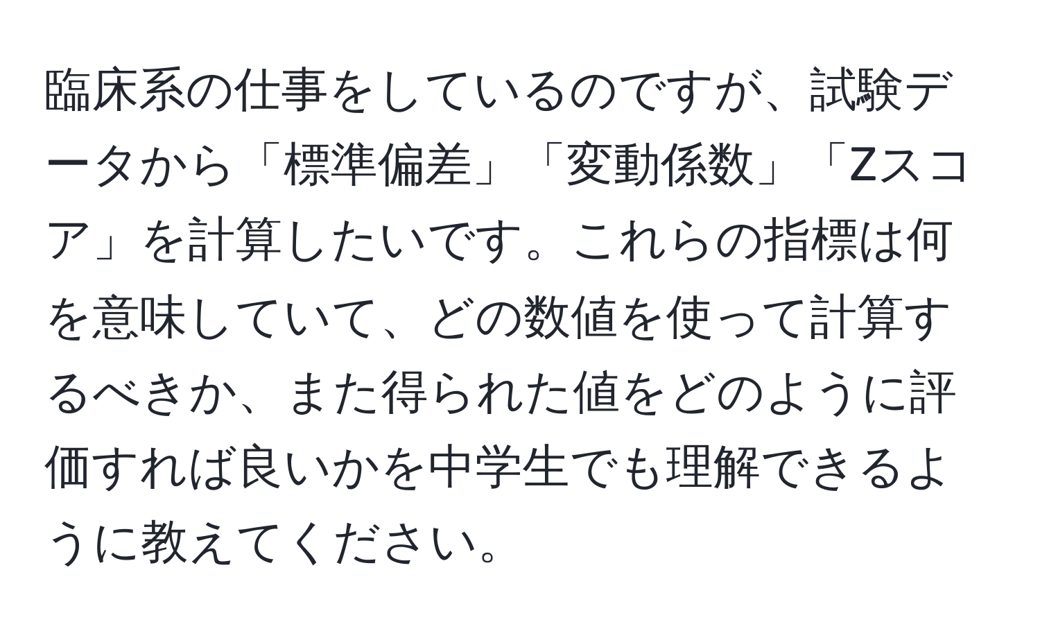 臨床系の仕事をしているのですが、試験データから「標準偏差」「変動係数」「Zスコア」を計算したいです。これらの指標は何を意味していて、どの数値を使って計算するべきか、また得られた値をどのように評価すれば良いかを中学生でも理解できるように教えてください。