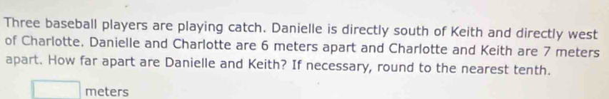 Three baseball players are playing catch. Danielle is directly south of Keith and directly west 
of Charlotte. Danielle and Charlotte are 6 meters apart and Charlotte and Keith are 7 meters
apart. How far apart are Danielle and Keith? If necessary, round to the nearest tenth.
meters