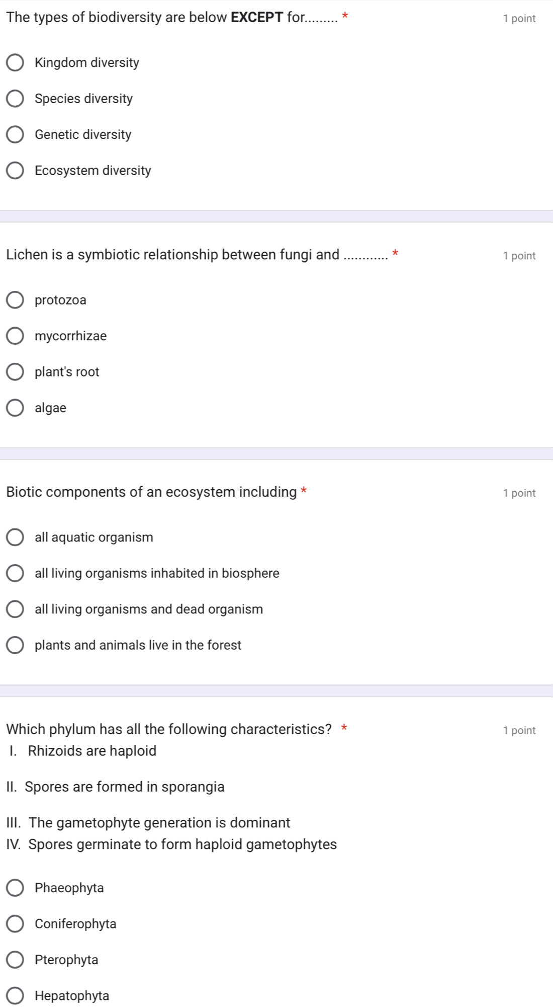The types of biodiversity are below EXCEPT for......... * 1 point
Kingdom diversity
Species diversity
Genetic diversity
Ecosystem diversity
Lichen is a symbiotic relationship between fungi and 1 point
protozoa
mycorrhizae
plant's root
algae
Biotic components of an ecosystem including * 1 point
all aquatic organism
all living organisms inhabited in biosphere
all living organisms and dead organism
plants and animals live in the forest
Which phylum has all the following characteristics? * 1 point
I. Rhizoids are haploid
II. Spores are formed in sporangia
III. The gametophyte generation is dominant
IV. Spores germinate to form haploid gametophytes
Phaeophyta
Coniferophyta
Pterophyta
Hepatophyta
