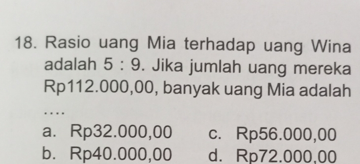 Rasio uang Mia terhadap uang Wina
adalah 5:9. Jika jumlah uang mereka
Rp112.000,00, banyak uang Mia adalah
. .
a. Rp32.000,00 c. Rp56.000,00
b. Rp40.000,00 d. Rp72.000,00