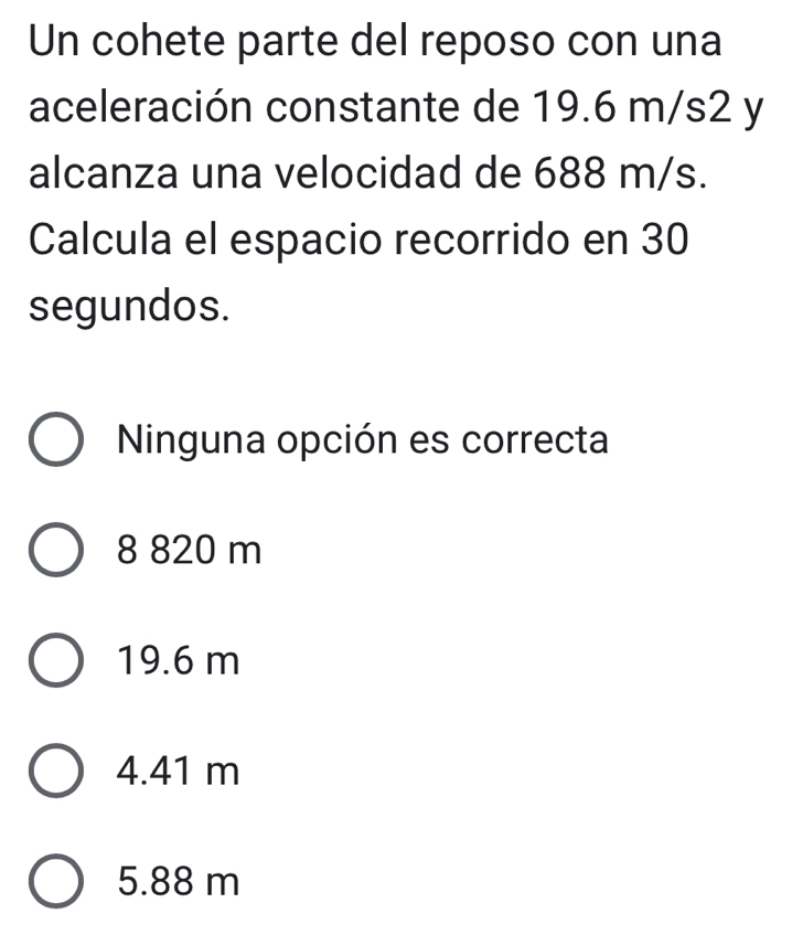 Un cohete parte del reposo con una
aceleración constante de 19.6 m/s2 y
alcanza una velocidad de 688 m/s.
Calcula el espacio recorrido en 30
segundos.
Ninguna opción es correcta
8 820 m
19.6 m
4.41 m
5.88 m