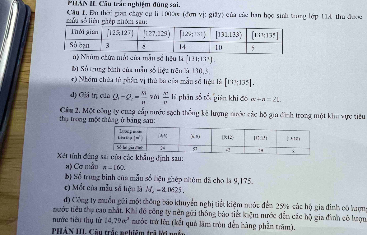 PHẢN II. Câu trắc nghiệm đúng sai.
Câu 1. Đo thời gian chạy cự li 1000m (đơn vị: giây) của các bạn học sinh trong lớp 114 thu được
mẫu số liệu ghép nhóm sau:
a) Nhóm chứa mốt của mẫu số liệu là [131;133).
b) Số trung bình của mẫu số liệu trên là 130,3.
c) Nhóm chứa tứ phân vị thứ ba của mẫu số liệu là [133;135].
d) Giá trị của Q_3-Q_2= m/n  với  m/n  là phân số tối giản khi đó m+n=21.
Câu 2. Một công ty cung cấp nước sạch thống kê lượng nước các hộ gia đình trong một khu vực tiêu
thụ trong một tháng ở bảng sau:
Xét tính đúnnh sau:
a) Cơ mẫu n=160.
b) Số trung bình của mẫu số liệu ghép nhóm đã cho là 9,175.
c) Mốt của mẫu số liệu là M_o=8,0625.
d) Công ty muốn gửi một thông báo khuyến nghị tiết kiệm nước đến 25% các hộ gia đình có lượn
nước tiêu thụ cao nhất. Khi đó công ty nên gửi thông báo tiết kiệm nước đến các hộ gia đình có lượn
nước tiêu thụ từ 14,79m^3 nước trở lên (kết quả làm tròn đến hàng phần trăm).
PHÀN III. Câu trắc nghiêm trả lời ngắn