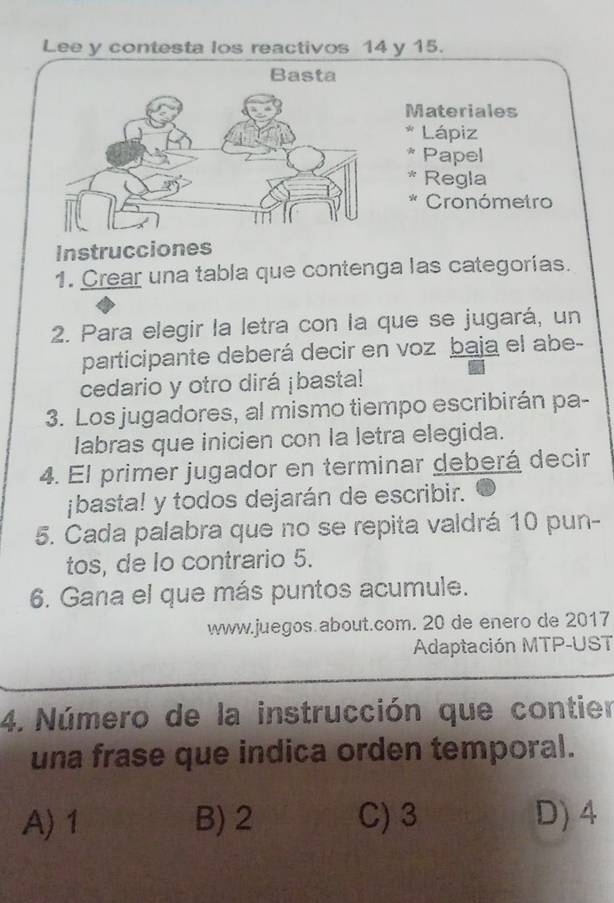 Lee y contesta los reactivos 14 y 15.
Basta
Materiales
Lápiz
Papel
* Regla
* Cronómetro
Instrucciones
1. Crear una tabla que contenga las categorías.
2. Para elegir la letra con la que se jugará, un
participante deberá decir en voz baja el abe-
cedario y otro dirá ¡basta!
3. Los jugadores, al mismo tiempo escribirán pa-
labras que inicien con la letra elegida.
4. El primer jugador en terminar deberá decir
jbasta! y todos dejarán de escribir.
5. Cada palabra que no se repita valdrá 10 pun-
tos, de lo contrario 5.
6. Gana el que más puntos acumule.
www.juegos.about.com. 20 de enero de 2017
Adaptación MTP-UST
4. Número de la instrucción que contier
una frase que indica orden temporal.
A) 1 B) 2 C) 3 D) 4