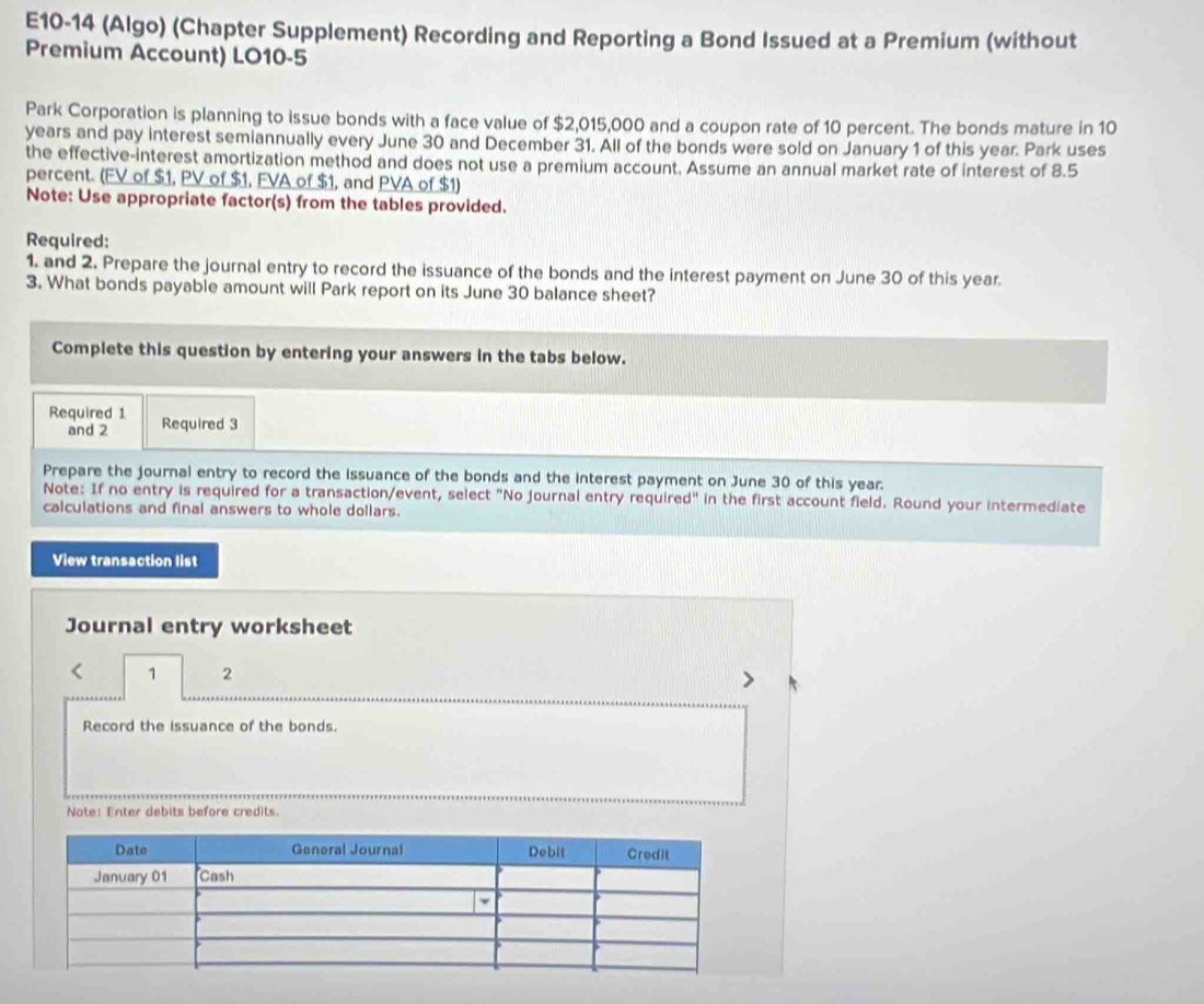 E10-14 (Algo) (Chapter Supplement) Recording and Reporting a Bond Issued at a Premium (without 
Premium Account) LO10-5 
Park Corporation is planning to issue bonds with a face value of $2,015,000 and a coupon rate of 10 percent. The bonds mature in 10
years and pay interest semiannually every June 30 and December 31. All of the bonds were sold on January 1 of this year. Park uses 
the effective-interest amortization method and does not use a premium account. Assume an annual market rate of interest of 8.5
percent. (FV of $1, PV of $1, FVA of $1, and PVA of $1) 
Note: Use appropriate factor(s) from the tables provided. 
Required: 
1. and 2. Prepare the journal entry to record the issuance of the bonds and the interest payment on June 30 of this year. 
3. What bonds payable amount will Park report on its June 30 balance sheet? 
Complete this question by entering your answers in the tabs below. 
Required 1 Required 3
and 2 
Prepare the journal entry to record the Issuance of the bonds and the interest payment on June 30 of this year. 
Note: If no entry is required for a transaction/event, select "No journal entry required" in the first account field. Round your intermediate 
calculations and final answers to whole dollars. 
View transaction list 
Journal entry worksheet 
< 1 2 
> 
Record the issuance of the bonds. 
Note: Enter debits before credits.