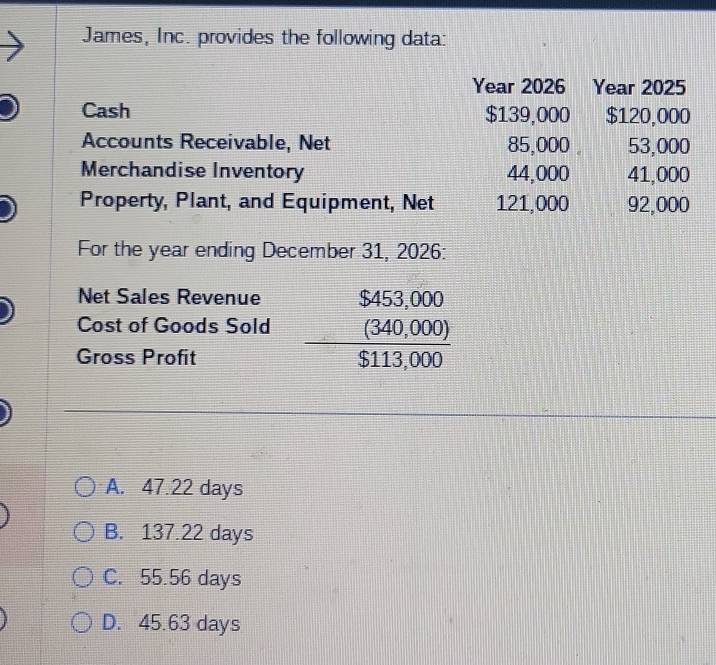 James, Inc. provides the following data:
Year 2026 Year 2025
Cash $139,000 $120,000
Accounts Receivable, Net 85,000 。 53,000
Merchandise Inventory 44,000 41,000
Property, Plant, and Equipment, Net 121,000 92,000
For the year ending December 31, 2026:
Net Sales Revenue
Cost of Goods Sold beginarrayr S453,000 (340,000) hline S113,000endarray
Gross Profit
A. 47.22 days
B. 137.22 days
C. 55.56 days
D. 45.63 days