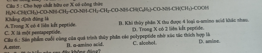 H_2N-CH(CH_3)-CO-NH-CH_2-CO-NH-CH_2-CO-NH-CH(C_6H_5)-CO-NH-CH(CH_3)-COOH Câu 5 : Cho hợp chất hữu cơ X có công thức
Khẳng định đúng là
A.Trong X có 4 liên kết peptide. B. Khi thủy phân X thu được 4 loại α -amino acid khác nhau.
C. X là một pentapeptide. D. Trong X có 2 liên kết peptide.
Câu 6.: Sản phẩm cuối cùng của quá trình thủy phân các polypeptide nhờ xúc tác thích hợp là
A.ester. B. α -amino acid. C. alcohol. D. amine.
đây không đúng?