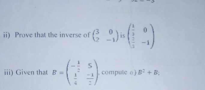 ii) Prove that the inverse of beginpmatrix 3&0 2&-1endpmatrix is beginpmatrix  1/3 &0  2/3 &-1endpmatrix
iii) Given that B=beginpmatrix - 1/2 &5  1/4 & (-1)/2 endpmatrix. , compute a) B^2+B;