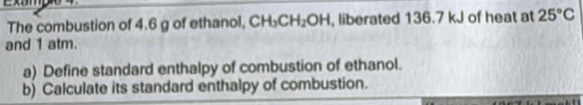 Exampe 
The combustion of 4.6 g of ethanol, CH_3CH_2OH , liberated 136.7 kJ of heat at 25°C
and 1 atm. 
a) Define standard enthalpy of combustion of ethanol. 
b) Calculate its standard enthalpy of combustion.