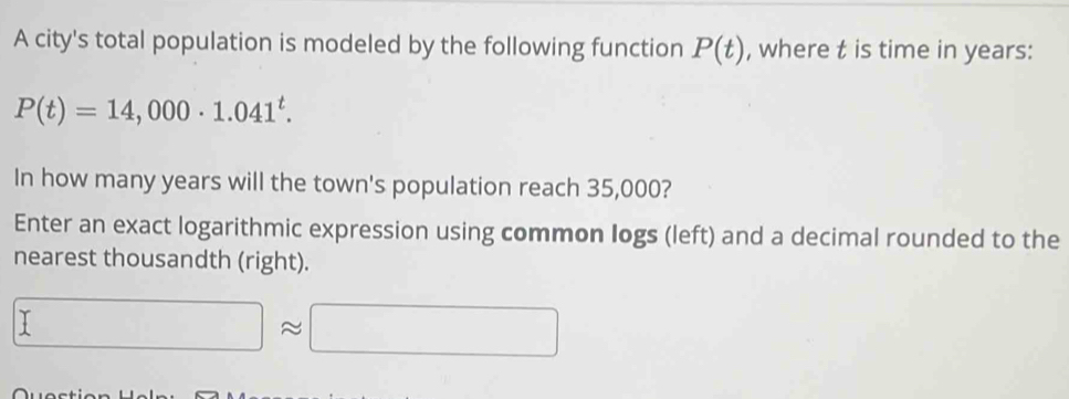 A city's total population is modeled by the following function P(t) , where t is time in years :
P(t)=14,000· 1.041^t. 
In how many years will the town's population reach 35,000? 
Enter an exact logarithmic expression using common logs (left) and a decimal rounded to the 
nearest thousandth (right).
□ approx □