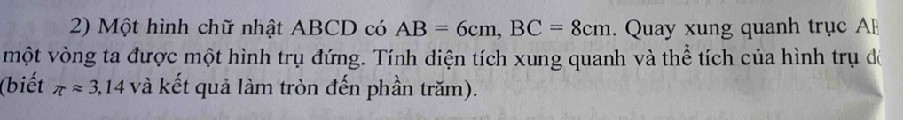 Một hình chữ nhật ABCD có AB=6cm, BC=8cm. Quay xung quanh trục AB
một vòng ta được một hình trụ đứng. Tính diện tích xung quanh và thể tích của hình trụ đề 
(biết π approx 3,14 và kết quả làm tròn đến phần trăm).