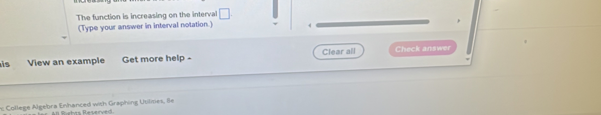 The function is increasing on the interval □. 
(Type your answer in interval notation.) 
is View an example Get more help ^ Clear all Check answer 
n: College Algebra Enhanced with Graphing Utilities, 8e 
l Riehts Reserved.