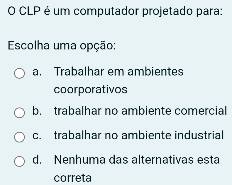 CLP é um computador projetado para:
Escolha uma opção:
a. Trabalhar em ambientes
coorporativos
b. trabalhar no ambiente comercial
c. trabalhar no ambiente industrial
d. Nenhuma das alternativas esta
correta