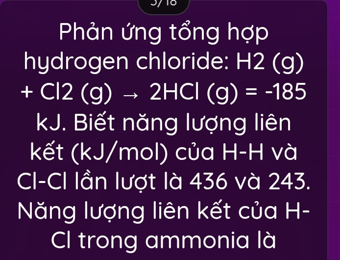 Phản ứng tổng hợp 
hydrogen chloride: H2 (g)
+Cl2(g)to 2HCl(g)=-185
kJ. Biết năng lượng liên 
kết (kJ/mol) của H-H và 
CI-CI lần lượt là 436 và 243. 
Năng lượng liên kết của H- 
Cl trong ammonia là