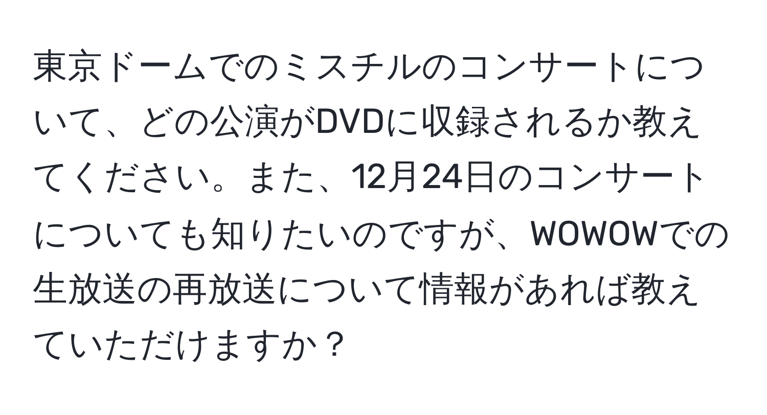 東京ドームでのミスチルのコンサートについて、どの公演がDVDに収録されるか教えてください。また、12月24日のコンサートについても知りたいのですが、WOWOWでの生放送の再放送について情報があれば教えていただけますか？